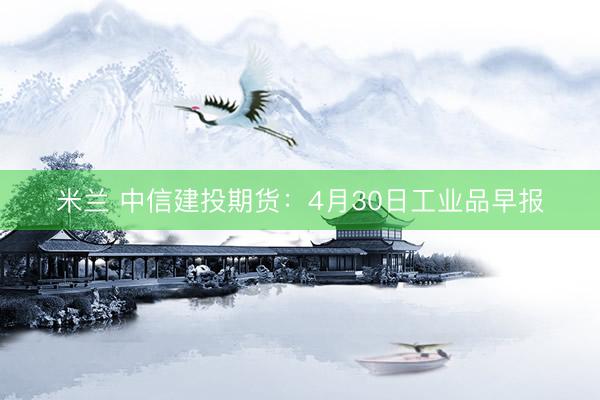 米兰 中信建投期货：4月30日工业品早报