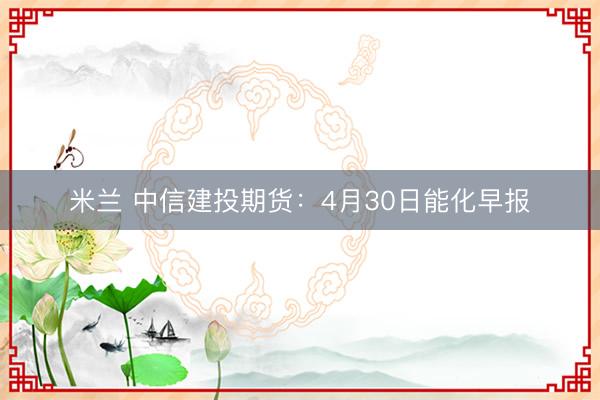 米兰 中信建投期货：4月30日能化早报