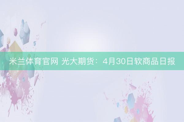 米兰体育官网 光大期货：4月30日软商品日报