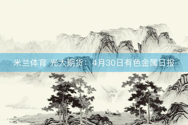 米兰体育 光大期货：4月30日有色金属日报
