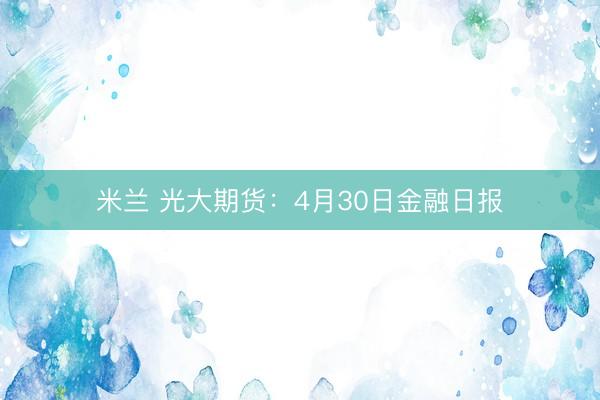米兰 光大期货：4月30日金融日报