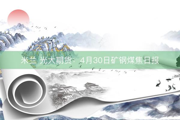 米兰 光大期货：4月30日矿钢煤焦日报