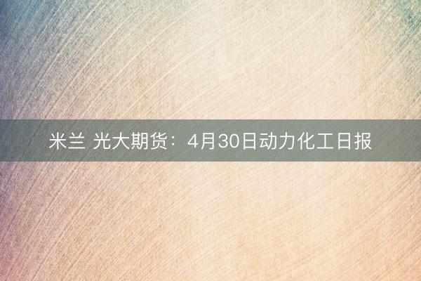 米兰 光大期货：4月30日动力化工日报
