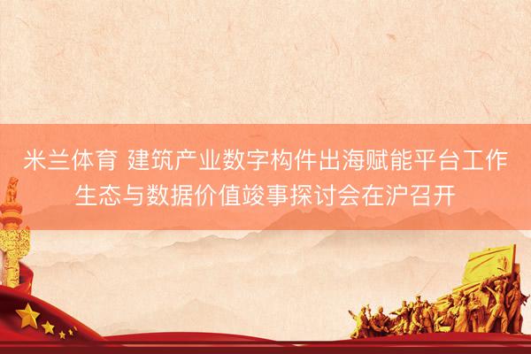 米兰体育 建筑产业数字构件出海赋能平台工作生态与数据价值竣事探讨会在沪召开