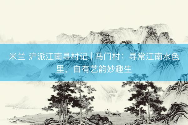 米兰 沪派江南寻村记 | 马门村：寻常江南水色里，自有艺韵妙趣生