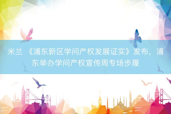 米兰 《浦东新区学问产权发展证实》发布，浦东举办学问产权宣传周专场步履