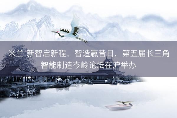 米兰 新智启新程、智造赢昔日，第五届长三角智能制造岑岭论坛在沪举办