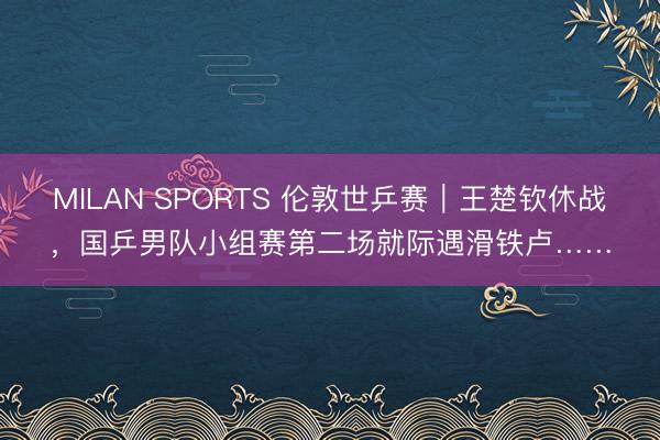 MILAN SPORTS 伦敦世乒赛｜王楚钦休战，国乒男队小组赛第二场就际遇滑铁卢……