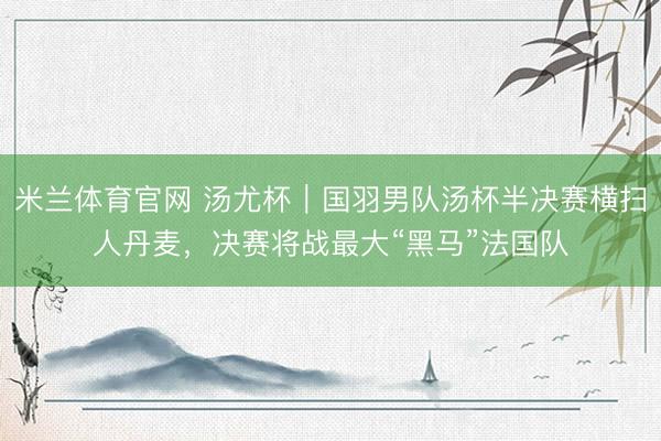 米兰体育官网 汤尤杯｜国羽男队汤杯半决赛横扫人丹麦，决赛将战最大“黑马”法国队