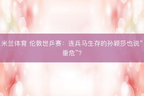 米兰体育 伦敦世乒赛：连兵马生存的孙颖莎也说“垂危”？