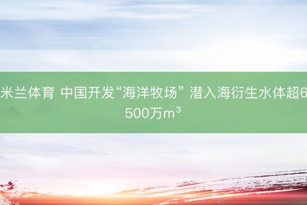 米兰体育 中国开发“海洋牧场” 潜入海衍生水体超6500万m³‌