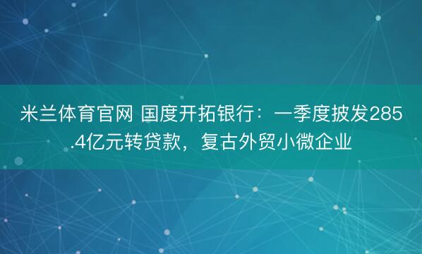 米兰体育官网 国度开拓银行：一季度披发285.4亿元转贷款，复古外贸小微企业