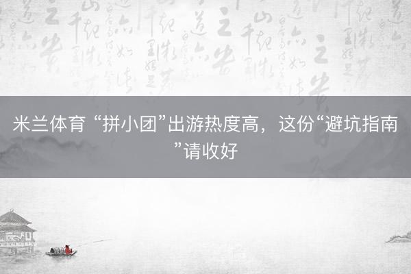 米兰体育 “拼小团”出游热度高，这份“避坑指南”请收好