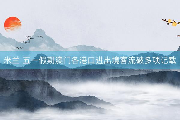 米兰 五一假期澳门各港口进出境客流破多项记载
